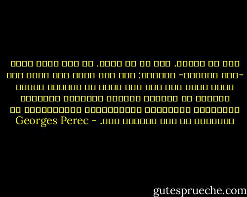 شيء ما يتكسر. شيء ما قد تكسر. لم تعد تشعر بأنك -كيف تقولها- متماسك: شيء ما، فيما كان يبدو لك، فيما يبدو لك، كان حتى حينه قد طمأنك، أشعرك بالدفء في القلب، الشعور بوجودك، تقريبًا بأهميتك، الانطباع بالارتباط، بالاستغراق في العالم، قد بدأ يتملّص منك. - Georges Perec