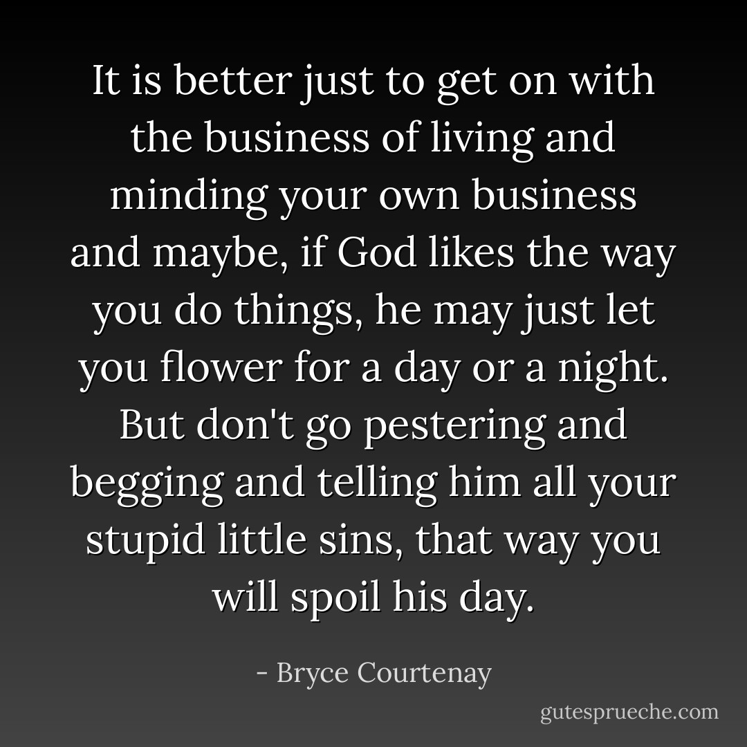 It is better just to get on with the business of living and minding your own business and maybe, if God likes the way you do things, he may just let you flower for a day or a night. But don't go pestering and begging and telling him all your stupid little sins, that way you will spoil his day. - Bryce Courtenay