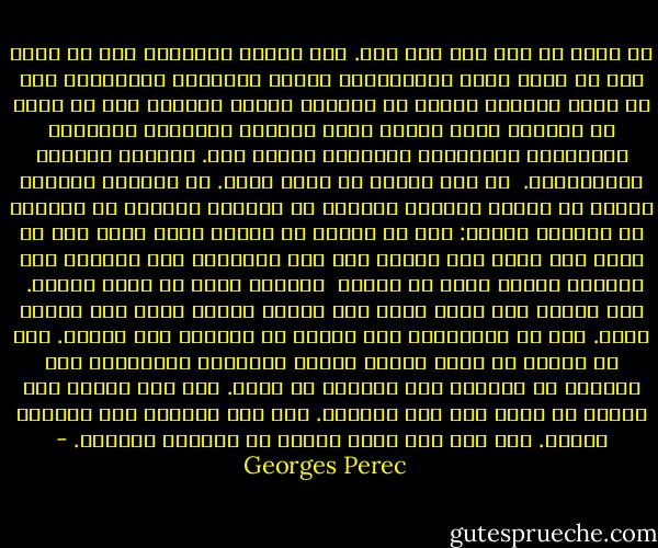 لا تعود من بعد ذلك سوى عين. عين هائلة وثابتة، ترى كل شيء، على حد سواء جسمك المتراخي، وأنت، منظورًا وناظرًا، كما لو أنها انقلبت كليّا في محجرها وأنها تتأملك دون أن تقول لك شيئّا، أنت، داخلك أنت، الداخل الأسود، الفارغ، المخضرّ، المذعور، العاجز، داخلك أنت. يراقبك ويثبتك بالمسامير.<br /><br />لن تكف أبدًا عن رؤية نفسك. لا تستطيع القيام بشيء، لا تسطيع الفرار بنفسك، لا تستطيع الفرار من نظرتك، لن تستطيع أبدًا: حتى لو تمكنت من النوم بعمق كبير حتى لا يمكن لأي هزة، لأي نداء، لأي حرق إيقاظك، تظل ماتزال تلك العين، عينك، التي لن تنغلق <br />أبدًا، التي لن تنام أبدًا.<br /><br />ترى نفسك، ترى نفسك بأنك ترى نفسك، تراقب نفسك أنك تراقب نفسك. حتى لو استيقظت، تظل رؤيتك هي نفسها، دون تغيير. حتى لو تمكنت أن تضيف لنفسك آلاف، مليارات الأجفان، تظل أيضًا، من الخلف، تلك العين، كي تراك. أنت غير نائم، لكن النوم لن يأتي بعد تلك اللحظة. أنت غير مستيقظ ولن تستيقظ أبدًا. أنت غير ميت وحتى الموت لن يستطيع تخليصك. - Georges Perec