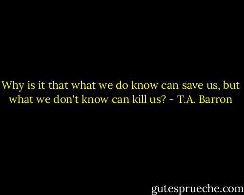 Why is it that what we do know can save us, but what we don't know can kill us? - T.A. Barron