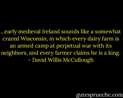 ...early medieval Ireland sounds like a somewhat crazed Wisconsin, in which every dairy farm is an armed camp at perpetual war with its neighbors, and every farmer claims he is a king. - David Willis McCullough