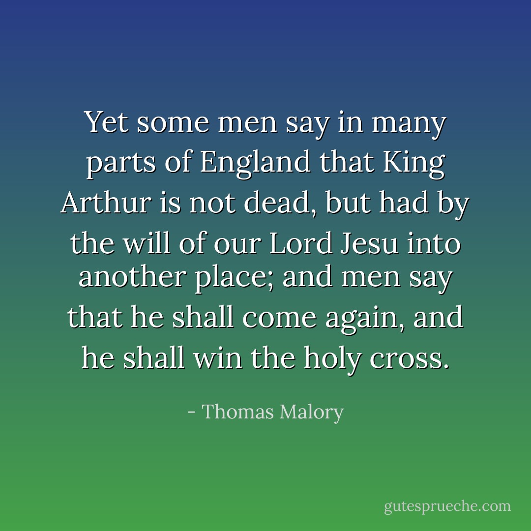 Yet some men say in many parts of England that King Arthur is not dead, but had by the will of our Lord Jesu into another place; and men say that he shall come again, and he shall win the holy cross. - Thomas Malory