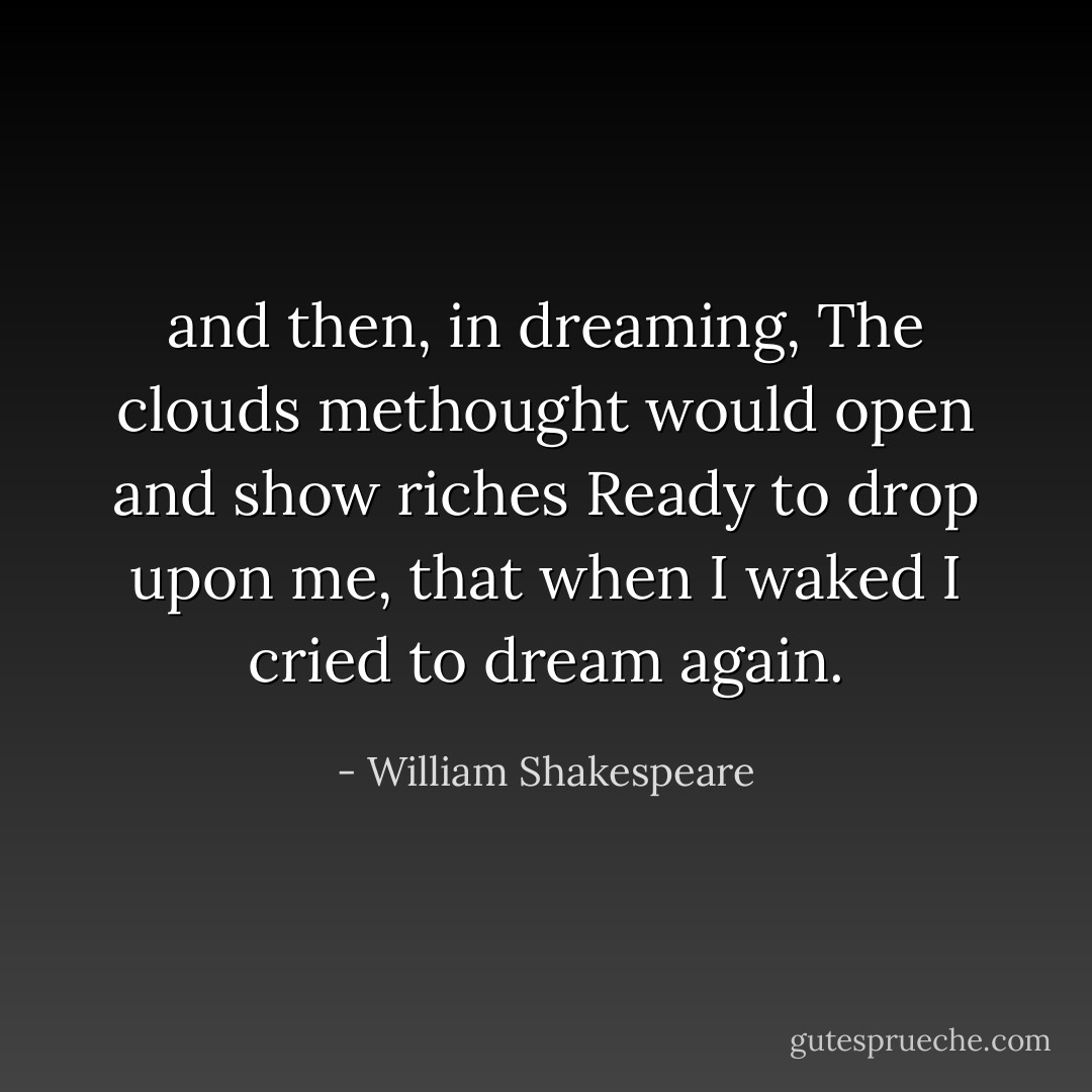 and then, in dreaming, The clouds methought would open and show riches Ready to drop upon me, that when I waked I cried to dream again. - William Shakespeare