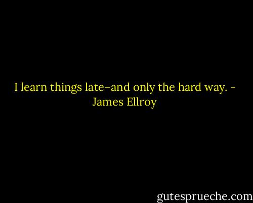 I learn things late–and only the hard way. - James Ellroy