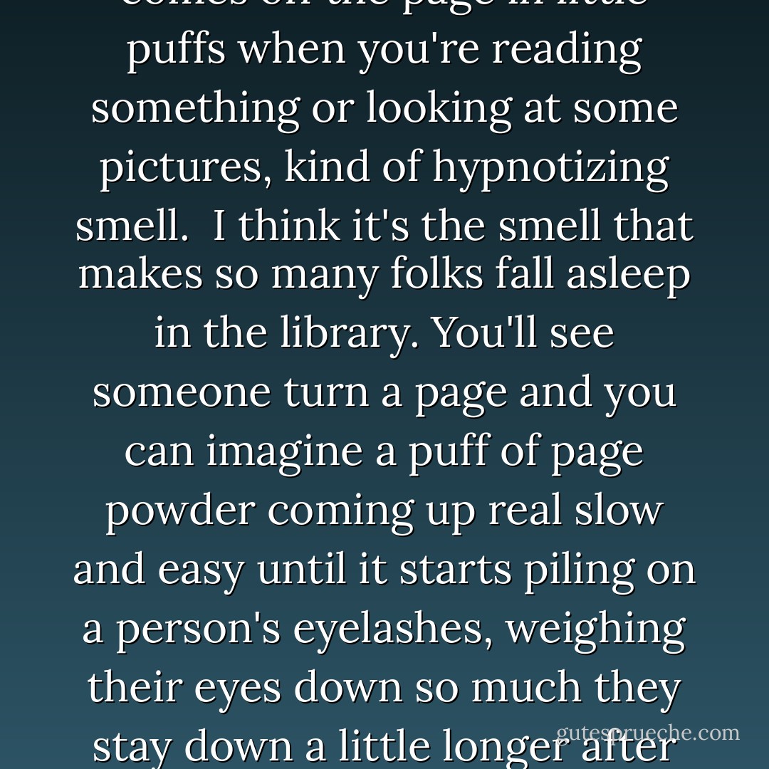 As soon as I got into the library I closed my eyes and took a deep breath. I got a whiff of the leather on all the old books, a smell that got real strong if you picked one of them up and stuck your nose real close to it when you turned the pages. Then there was the the smell of the cloth that covered the brand-new books, books that made a splitting sound when you opened them. Then I could sniff the the paper, that soft, powdery, drowsy smell that comes off the page in little puffs when you're reading something or looking at some pictures, kind of hypnotizing smell.<br /><br />I think it's the smell that makes so many folks fall asleep in the library. You'll see someone turn a page and you can imagine a puff of page powder coming up real slow and easy until it starts piling on a person's eyelashes, weighing their eyes down so much they stay down a little longer after each blink and finally making them so heavy that they just don't come back up at all. Then their mouths open and their heads start bouncing up and down like they're bobbing in a big tub of of water for apples and before you know it... they're out cold and their face thunks smack-dab on the book.<br /><br />That's the part that makes librarians the maddest. They get real upset if folks start drooling in the books - Christopher Paul Curtis