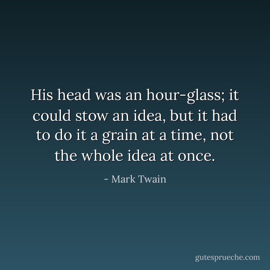 His head was an hour-glass; it could stow an idea, but it had to do it a grain at a time, not the whole idea at once. - Mark Twain