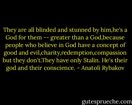 They are all blinded and stunned by him,he's a God for them -- greater than a God,because people who believe in God have a concept of good and evil,charity,redemption,compassion but they don't.They have only Stalin. He's their god and their conscience. - Anatoli Rybakov