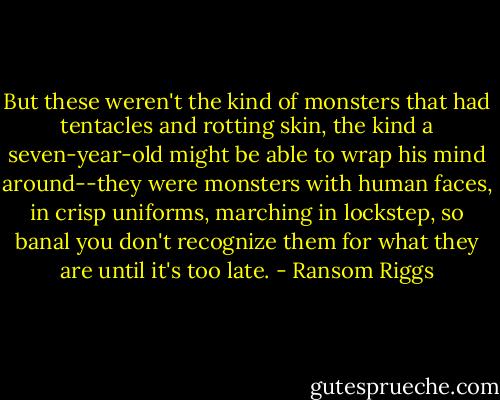 But these weren't the kind of monsters that had tentacles and rotting skin, the kind a seven-year-old might be able to wrap his mind around--they were monsters with human faces, in crisp uniforms, marching in lockstep, so banal you don't recognize them for what they are until it's too late. - Ransom Riggs
