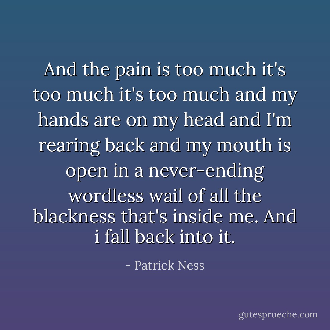 And the pain is too much it's too much it's too much and my hands are on my head and I'm rearing back and my mouth is open in a never-ending wordless wail of all the blackness that's inside me.<br />And i fall back into it. - Patrick Ness