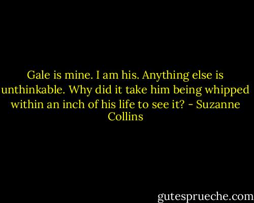 Gale is mine. I am his. Anything else is unthinkable. Why did it take him being whipped within an inch of his life to see it? - Suzanne Collins