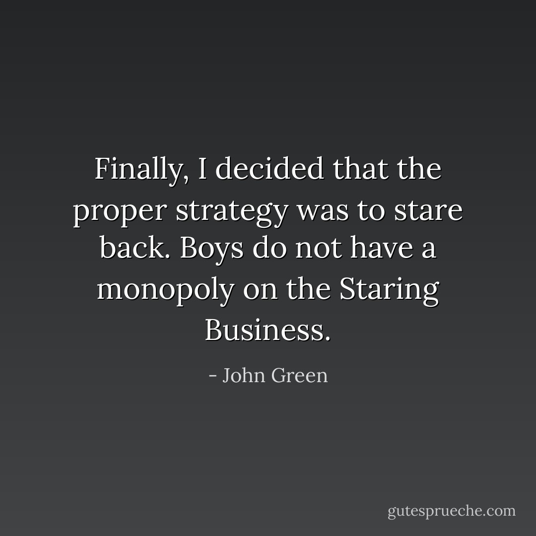Finally, I decided that the proper strategy was to stare back. Boys do not have a monopoly on the Staring Business. - John Green