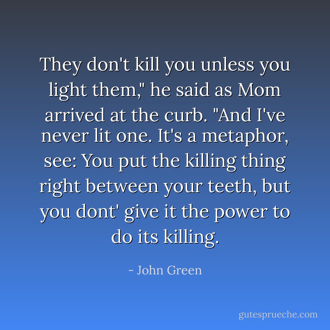 They don't kill you unless you light them," he said as Mom arrived at the curb. "And I've never lit one. It's a metaphor, see: You put the killing thing right between your teeth, but you dont' give it the power to do its killing. - John Green