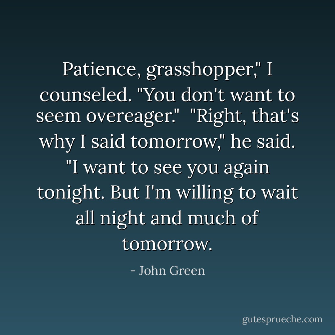 Patience, grasshopper," I counseled. "You don't want to seem overeager."<br /><br />"Right, that's why I said tomorrow," he said. "I want to see you again tonight. But I'm willing to wait all night and much of tomorrow. - John Green