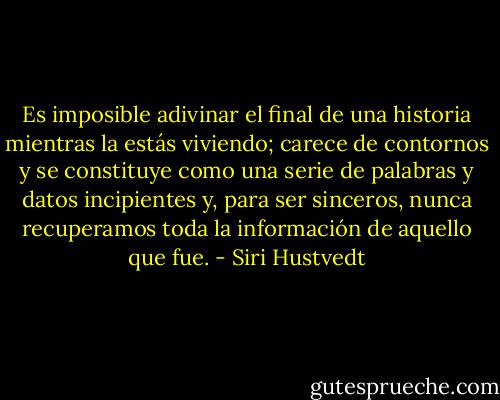 Es imposible adivinar el final de una historia mientras la estás viviendo; carece de contornos y se constituye como una serie de palabras y datos incipientes y, para ser sinceros, nunca recuperamos toda la información de aquello que fue. - Siri Hustvedt