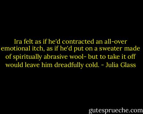 Ira felt as if he'd contracted an all-over emotional itch, as if he'd put on a sweater made of spiritually abrasive wool- but to take it off would leave him dreadfully cold. - Julia Glass