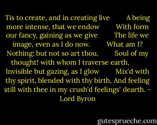 Tis to create, and in creating live<br />        A being more intense, that we endow<br />        With form our fancy, gaining as we give<br />        The life we image, even as I do now.<br />        What am I? Nothing: but not so art thou,<br />        Soul of my thought! with whom I traverse earth,<br />        Invisible but gazing, as I glow<br />        Mix'd with thy spirit, blended with thy birth,<br />And feeling still with thee in my crush'd feelings' dearth. - Lord Byron