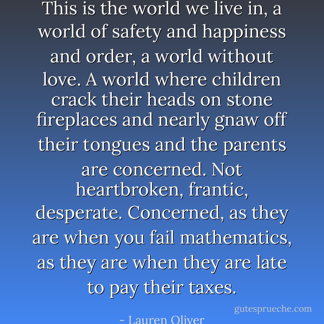 This is the world we live in,<br />a world of safety and happiness and order, a world without<br />love.<br />A world where children crack their heads on stone fireplaces and nearly gnaw off their<br />tongues and the parents are concerned. Not<br />heartbroken, frantic, desperate. Concerned, as they are when you fail mathematics, as<br />they are when they are late to pay their taxes. - Lauren Oliver