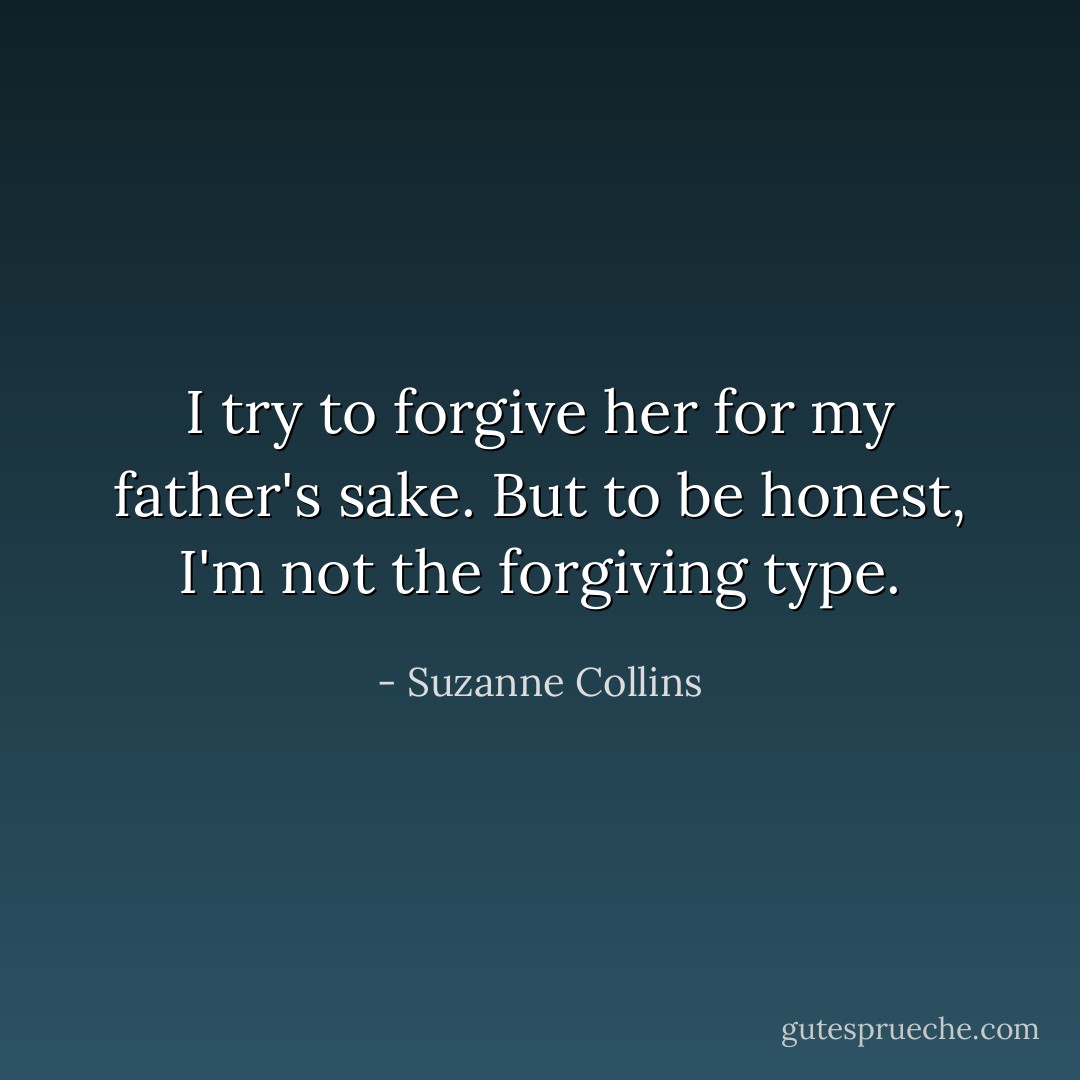 I try to forgive her for my father's sake. But to be honest, I'm not the forgiving type. - Suzanne Collins