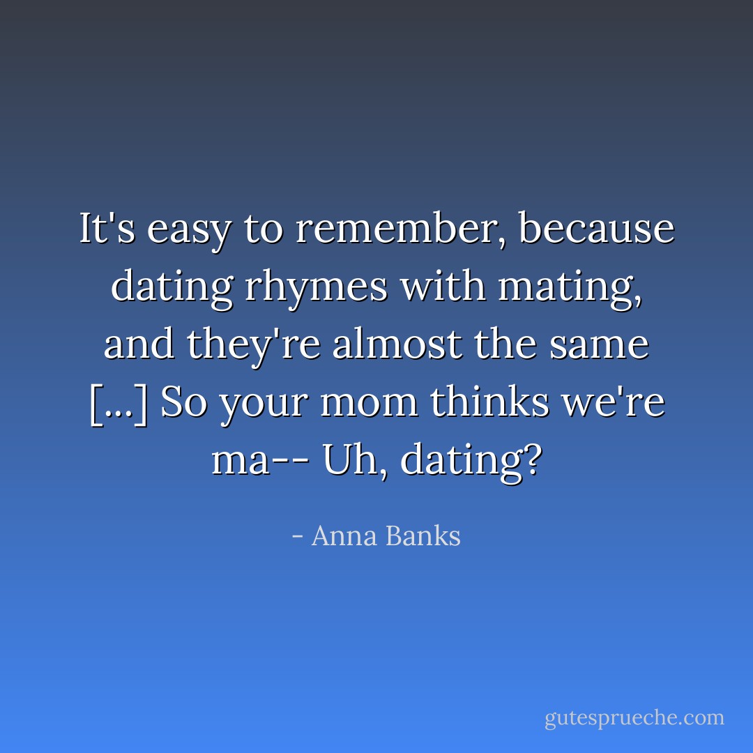 It's easy to remember, because dating rhymes with mating, and they're almost the same [...] So your mom thinks we're ma-- Uh, dating? - Anna Banks