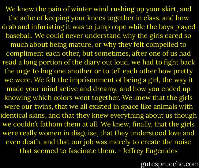 We knew the pain of winter wind rushing up your skirt, and the ache of keeping your knees together in class, and how drab and infuriating it was to jump rope while the boys played baseball. We could never understand why the girls cared so much about being mature, or why they felt compelled to compliment each other, but sometimes, after one of us had read a long portion of the diary out loud, we had to fight back the urge to hug one another or to tell each other how pretty we were. We felt the imprisonment of being a girl, the way it made your mind active and dreamy, and how you ended up knowing which colors went together. We knew that the girls were our twins, that we all existed in space like animals with identical skins, and that they knew everything about us though we couldn’t fathom them at all. We knew, finally, that the girls were really women in disguise, that they understood love and even death, and that our job was merely to create the noise that seemed to fascinate them. - Jeffrey Eugenides