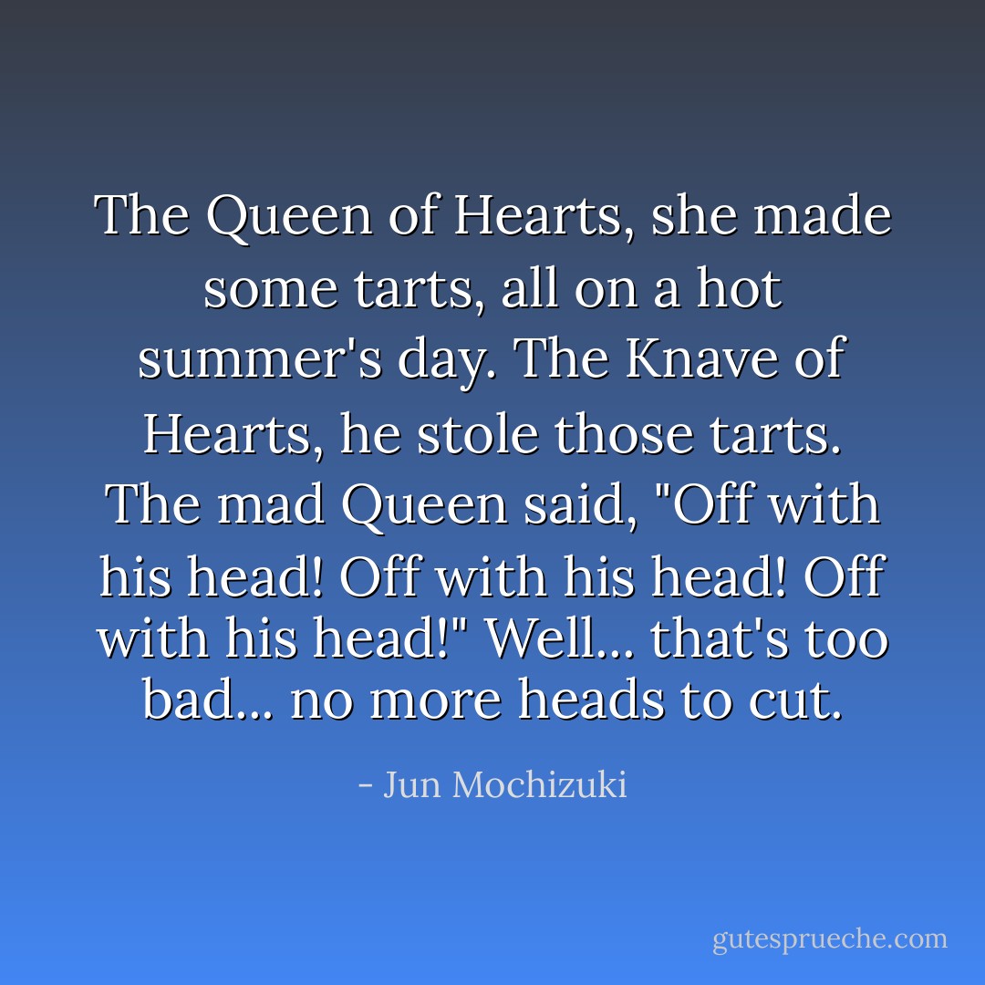 The Queen of Hearts, she made some tarts, all on a hot summer's day. The Knave of Hearts, he stole those tarts. The mad Queen said, "Off with his head! Off with his head! Off with his head!" Well... that's too bad... no more heads to cut. - Jun Mochizuki