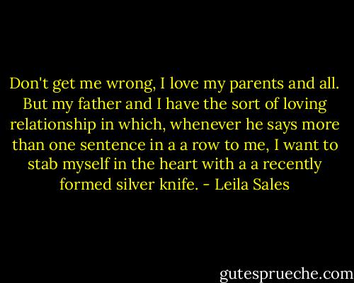 Don't get me wrong, I love my parents and all. But my father and I have the sort of loving relationship in which, whenever he says more than one sentence in a a row to me, I want to stab myself in the heart with a a recently formed silver knife. - Leila Sales