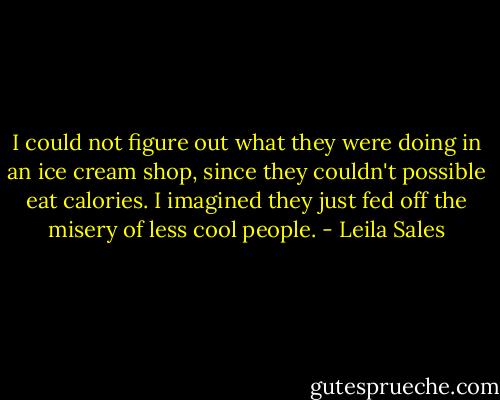 I could not figure out what they were doing in an ice cream shop, since they couldn't possible eat calories. I imagined they just fed off the misery of less cool people. - Leila Sales