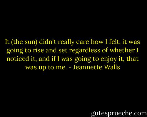 It (the sun) didn't really care how I felt, it was going to rise and set regardless of whether I noticed it, and if I was going to enjoy it, that was up to me. - Jeannette Walls
