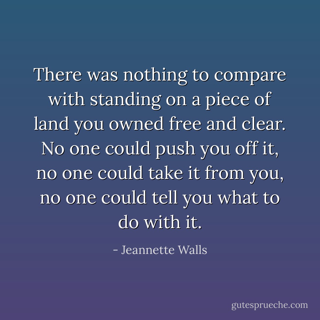 There was nothing to compare with standing on a piece of land you owned free and clear. No one could push you off it, no one could take it from you, no one could tell you what to do with it. - Jeannette Walls