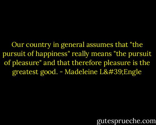 Our country in general assumes that "the pursuit of happiness" really means "the pursuit of pleasure" and that therefore pleasure is the greatest good. - Madeleine L'Engle