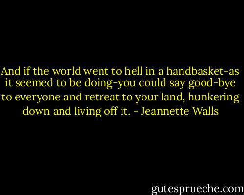 And if the world went to hell in a handbasket-as it seemed to be doing-you could say good-bye to everyone and retreat to your land, hunkering down and living off it. - Jeannette Walls