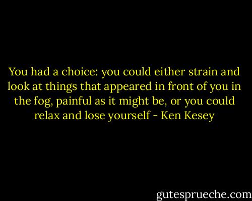 You had a choice: you could either strain and look at things that appeared in front of you in the fog, painful as it might be, or you could relax and lose yourself - Ken Kesey