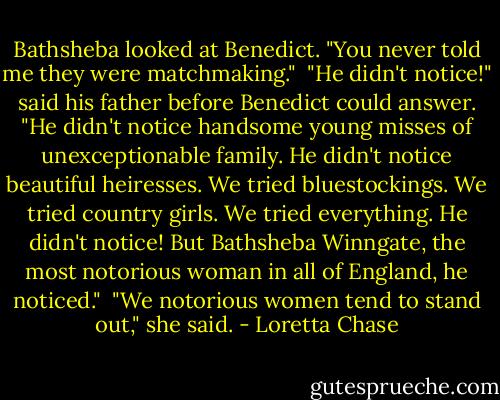 Bathsheba looked at Benedict. "You never told me they were matchmaking."<br /><br />"He didn't notice!" said his father before Benedict could answer. "He didn't notice handsome young misses of unexceptionable family. He didn't notice beautiful heiresses. We tried bluestockings. We tried country girls. We tried everything. He didn't notice! But Bathsheba Winngate, the most notorious woman in all of England, he noticed."<br /><br />"We notorious women tend to stand out," she said. - Loretta Chase