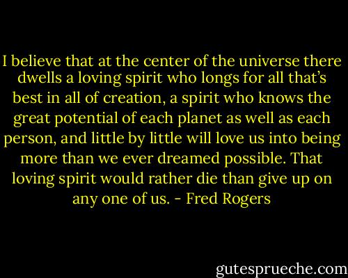 I believe that at the center of the universe there dwells a loving spirit who longs for all that’s best in all of creation, a spirit who knows the great potential of each planet as well as each person, and little by little will love us into being more than we ever dreamed possible. That loving spirit would rather die than give up on any one of us. - Fred Rogers