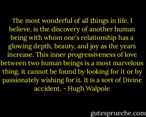 The most wonderful of all things in life, I believe, is the discovery of another human being with whom one's relationship has a glowing depth, beauty, and joy as the years increase. This inner progressiveness of love between two human beings is a most marvelous thing, it cannot be found by looking for it or by passionately wishing for it. It is a sort of Divine accident. - Hugh Walpole