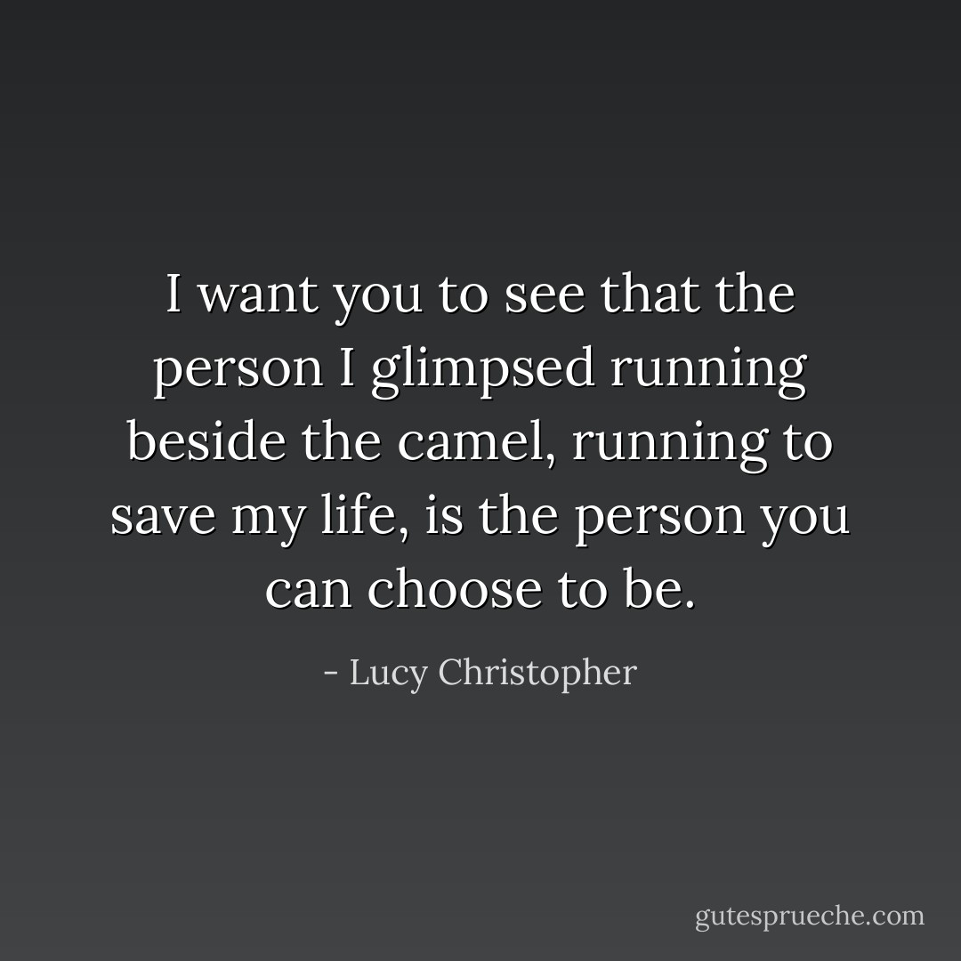 I want you to see that the person I glimpsed running beside the camel, running to save my life, is the person you can choose to be. - Lucy Christopher