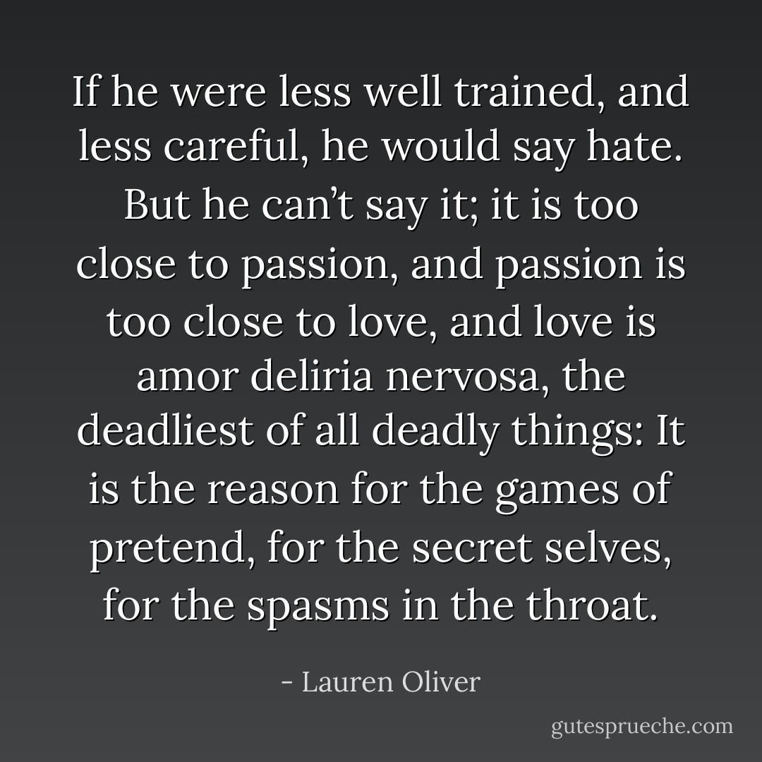 If he were less well trained, and less careful, he would say hate. But he can’t say it; it is too close to passion, and passion is too close to love, and love is amor deliria nervosa, the deadliest of all deadly things: It is the reason for the games of pretend, for the secret selves, for the spasms in the throat. - Lauren Oliver