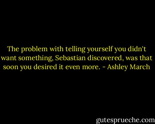 The problem with telling yourself you didn't want something, Sebastian discovered, was that soon you desired it even more. - Ashley March