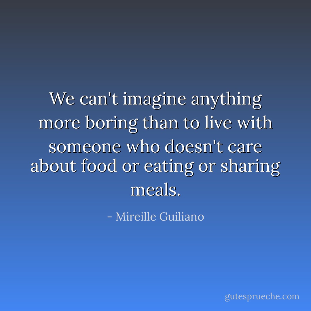 We can't imagine anything more boring than to live with someone who doesn't care about food or eating or sharing meals. - Mireille Guiliano
