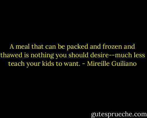 A meal that can be packed and frozen and thawed is nothing you should desire--much less teach your kids to want. - Mireille Guiliano
