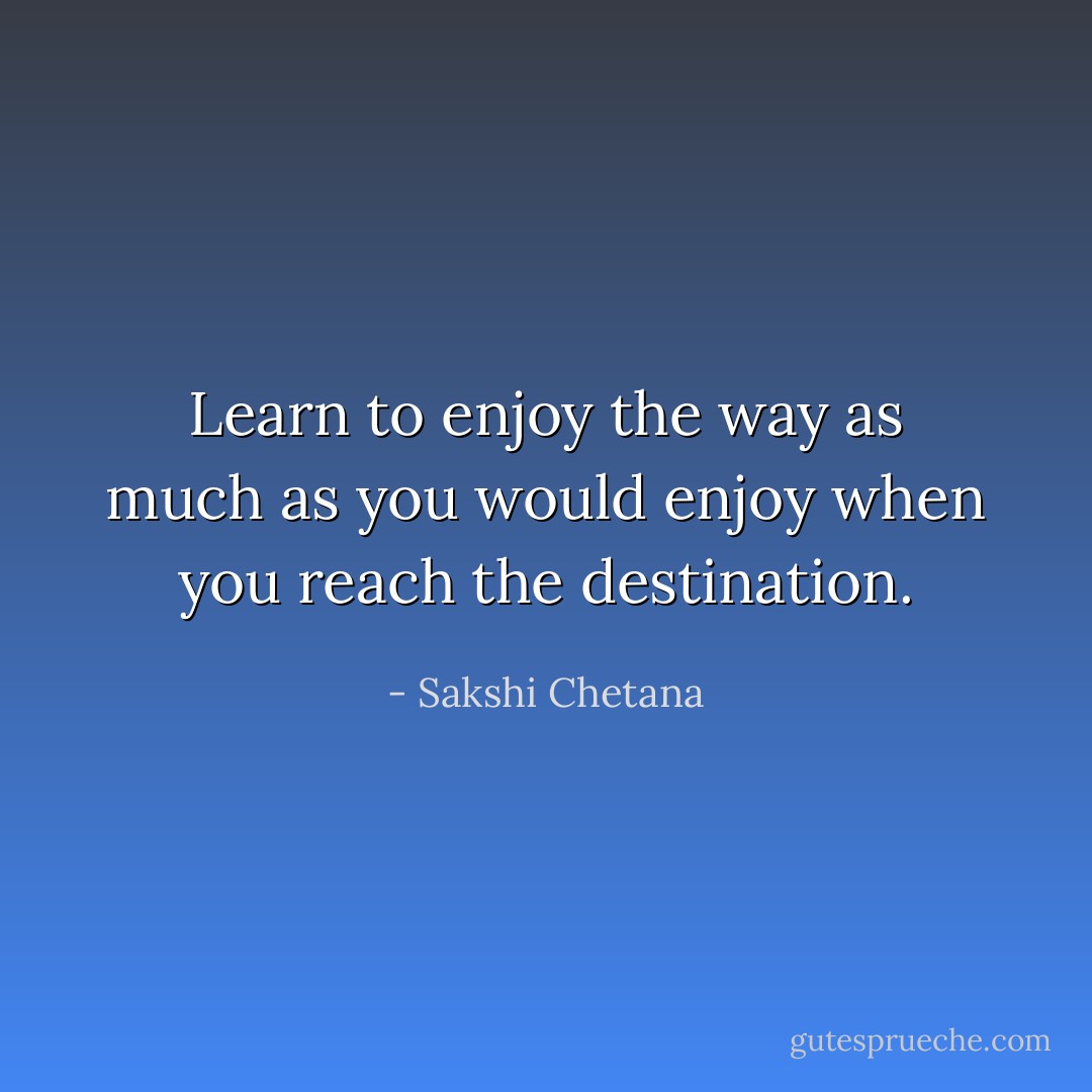 Learn to enjoy the way as much as you would enjoy when you reach the destination. - Sakshi Chetana