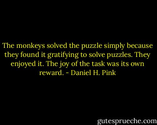 The monkeys solved the puzzle simply because they found it gratifying to solve puzzles. They enjoyed it. The joy of the task was its own reward. - Daniel H. Pink