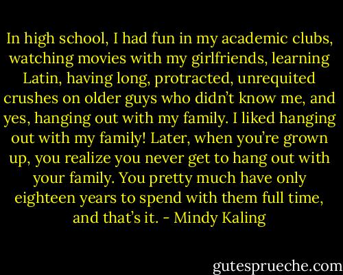 In high school, I had fun in my academic clubs, watching movies with my girlfriends, learning Latin, having long, protracted, unrequited crushes on older guys who didn’t know me, and yes, hanging out with my family. I liked hanging out with my family! Later, when you’re grown up, you realize you never get to hang out with your family. You pretty much have only eighteen years to spend with them full time, and that’s it. - Mindy Kaling