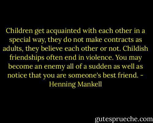 Children get acquainted with each other in a special way, they do not make contracts as adults, they believe each other or not. Childish friendships often end in violence. You may become an enemy all of a sudden as well as notice that you are someone's best friend. - Henning Mankell