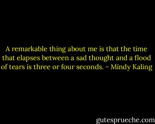 A remarkable thing about me is that the time that elapses between a sad thought and a flood of tears is three or four seconds. - Mindy Kaling