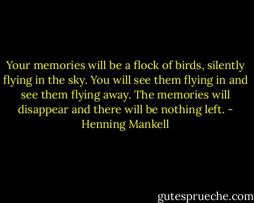 Your memories will be a flock of birds, silently flying in the sky. You will see them flying in and see them flying away. The memories will disappear and there will be nothing left. - Henning Mankell