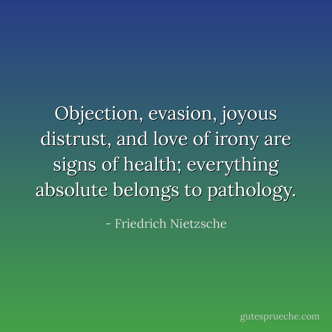 Objection, evasion, joyous distrust, and love of irony are signs of health; everything absolute belongs to pathology. - Friedrich Nietzsche