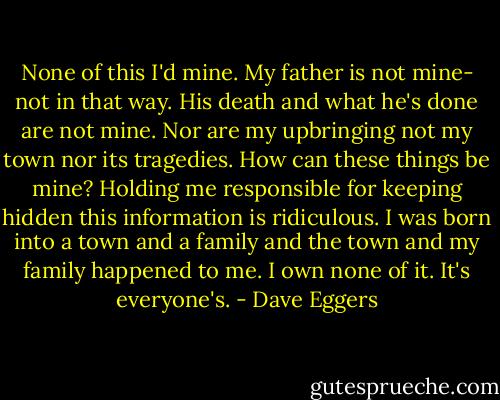 None of this I'd mine. My father is not mine- not in that way. His death and what he's done are not mine. Nor are my upbringing not my town nor its tragedies. How can these things be mine? Holding me responsible for keeping hidden this information is ridiculous. I was born into a town and a family and the town and my family happened to me. I own none of it. It's everyone's. - Dave Eggers