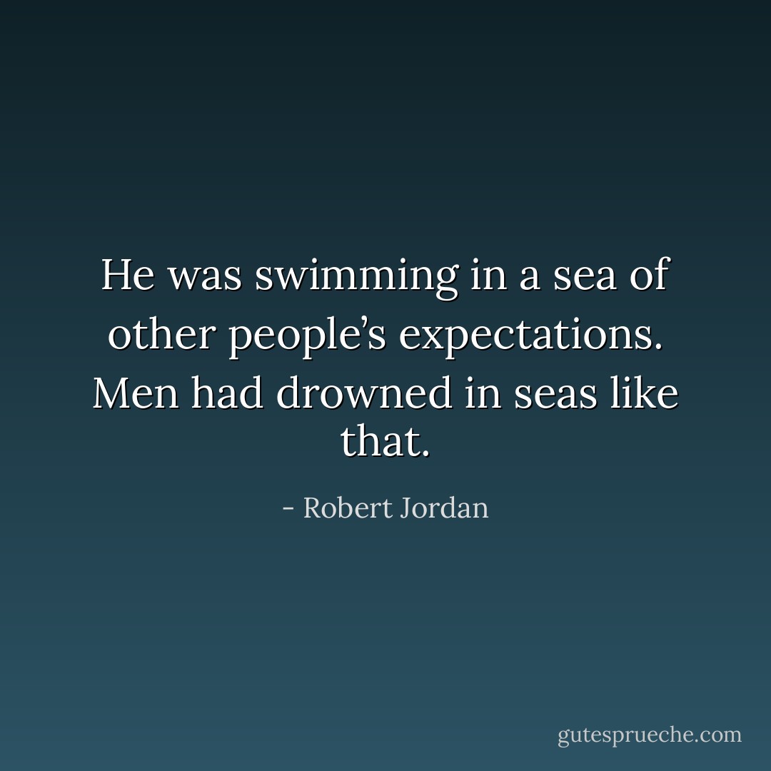 He was swimming in a sea of other people’s expectations. Men had drowned in seas like that. - Robert Jordan