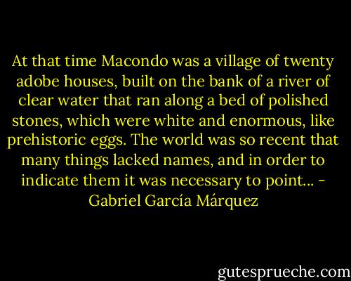 At that time Macondo was a village of twenty adobe houses, built on the bank of a river of clear water that ran along a bed of polished stones, which were white and enormous, like prehistoric eggs. The world was so recent that many things lacked names, and in order to indicate them it was necessary to point... - Gabriel García Márquez